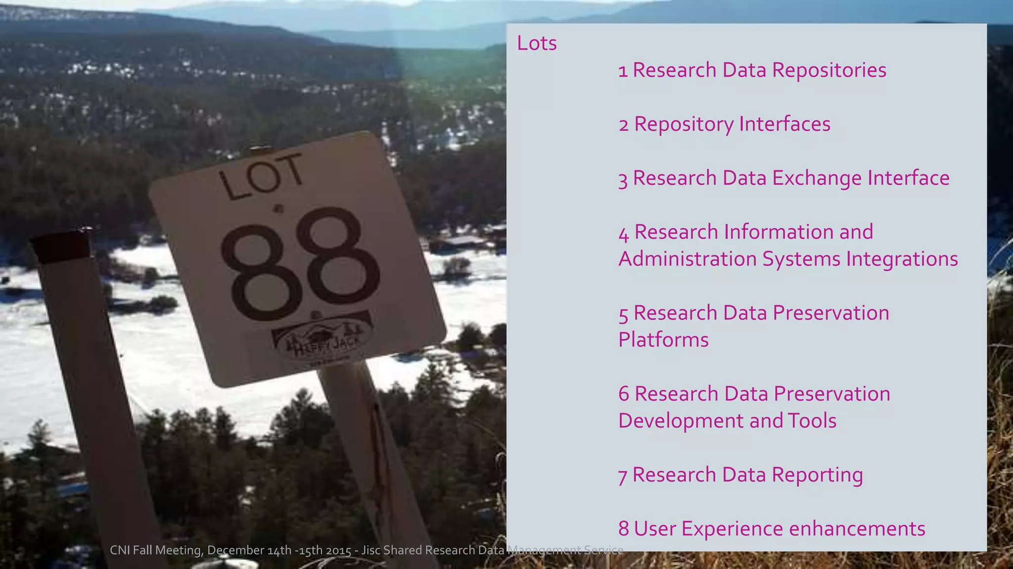 Lots
1 Research Data Repositories
2 Repository Interfaces
3 Research Data Exchange Interface
4 Research Information and
Administration Systems Integrations
5 Research Data Preservation
Platforms
6 Research Data Preservation
Development and Tools
7 Research Data Reporting
8 User Experience enhancements
CNI Fall Meeting, December 14th -15th 2015 - Jisc Shared Research Data Management Service
 