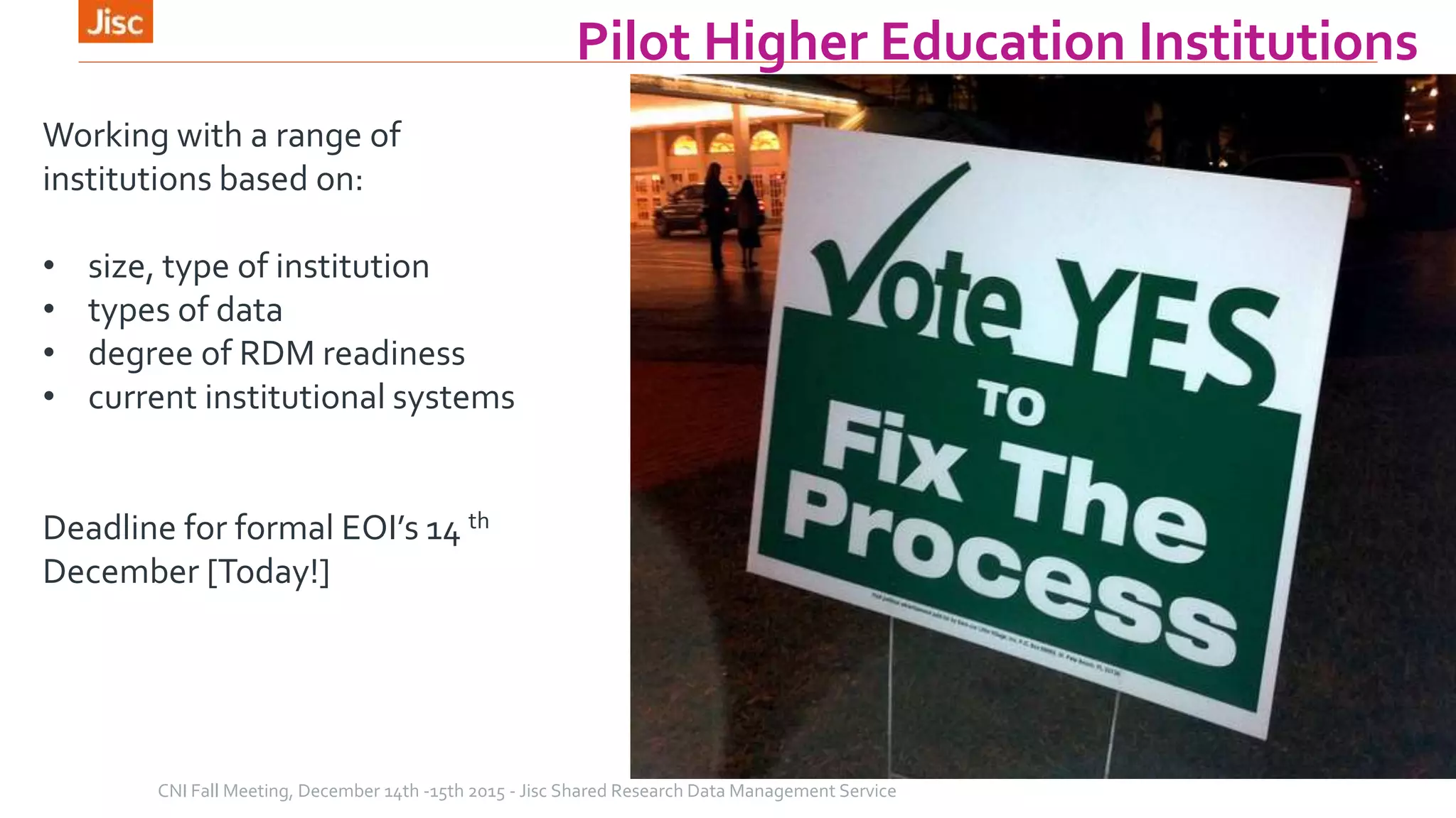 Pilot Higher Education Institutions
CNI Fall Meeting, December 14th -15th 2015 - Jisc Shared Research Data Management Service
Working with a range of
institutions based on:
• size, type of institution
• types of data
• degree of RDM readiness
• current institutional systems
Deadline for formal EOI’s 14 th
December [Today!]
 