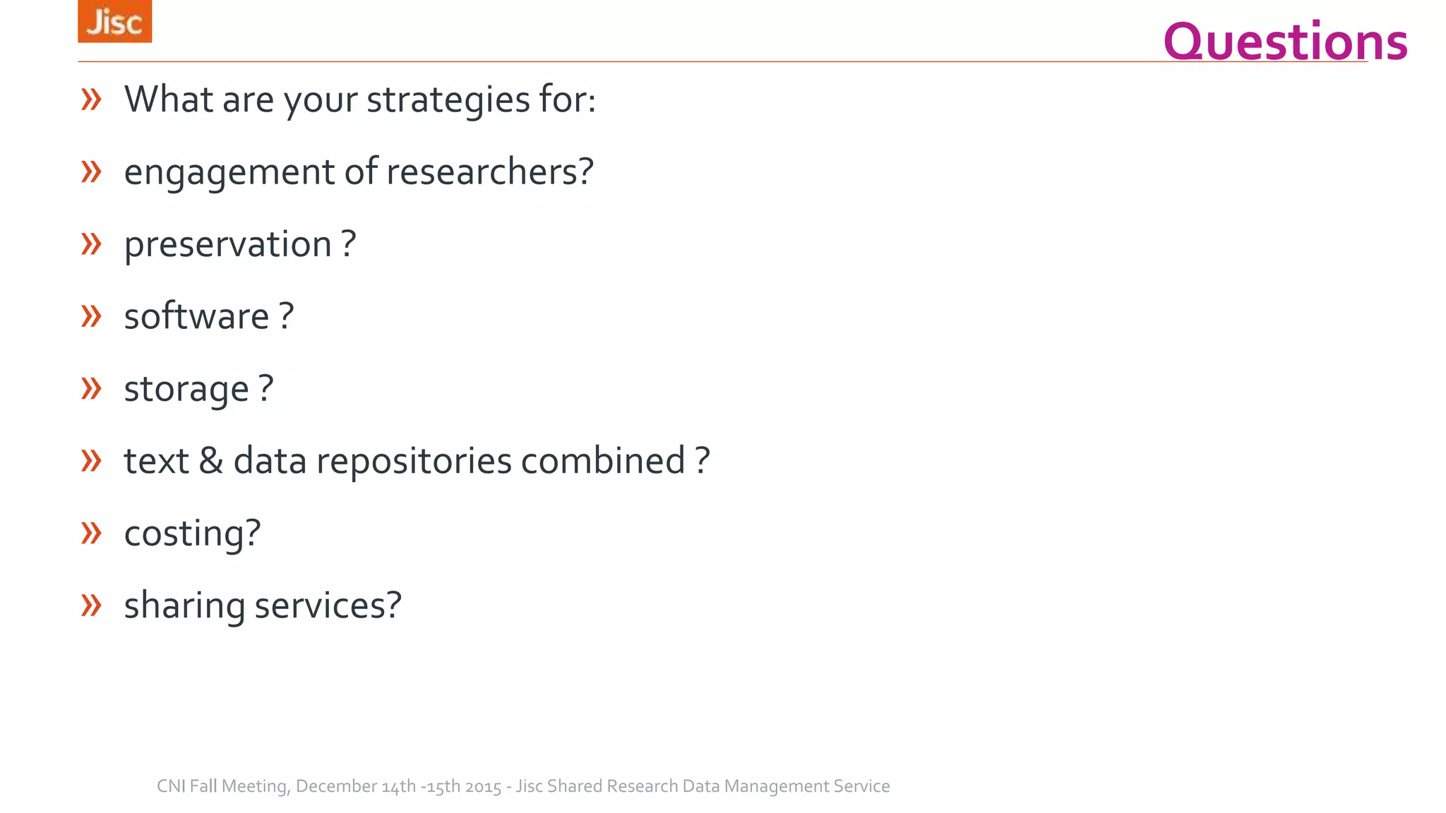 Questions
» What are your strategies for:
» engagement of researchers?
» preservation ?
» software ?
» storage ?
» text & data repositories combined ?
» costing?
» sharing services?
CNI Fall Meeting, December 14th -15th 2015 - Jisc Shared Research Data Management Service
 
