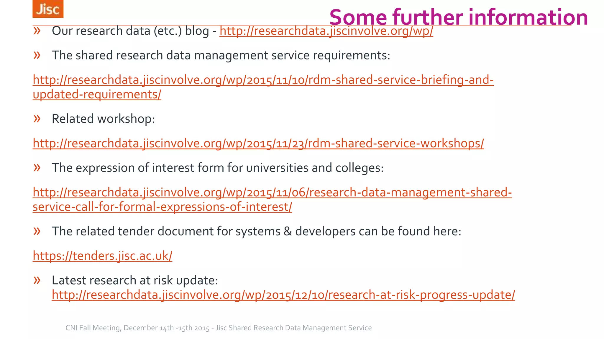 Some further information» Our research data (etc.) blog - http://researchdata.jiscinvolve.org/wp/
» The shared research data management service requirements:
http://researchdata.jiscinvolve.org/wp/2015/11/10/rdm-shared-service-briefing-and-
updated-requirements/
» Related workshop:
http://researchdata.jiscinvolve.org/wp/2015/11/23/rdm-shared-service-workshops/
» The expression of interest form for universities and colleges:
http://researchdata.jiscinvolve.org/wp/2015/11/06/research-data-management-shared-
service-call-for-formal-expressions-of-interest/
» The related tender document for systems & developers can be found here:
https://tenders.jisc.ac.uk/
» Latest research at risk update:
http://researchdata.jiscinvolve.org/wp/2015/12/10/research-at-risk-progress-update/
CNI Fall Meeting, December 14th -15th 2015 - Jisc Shared Research Data Management Service
 