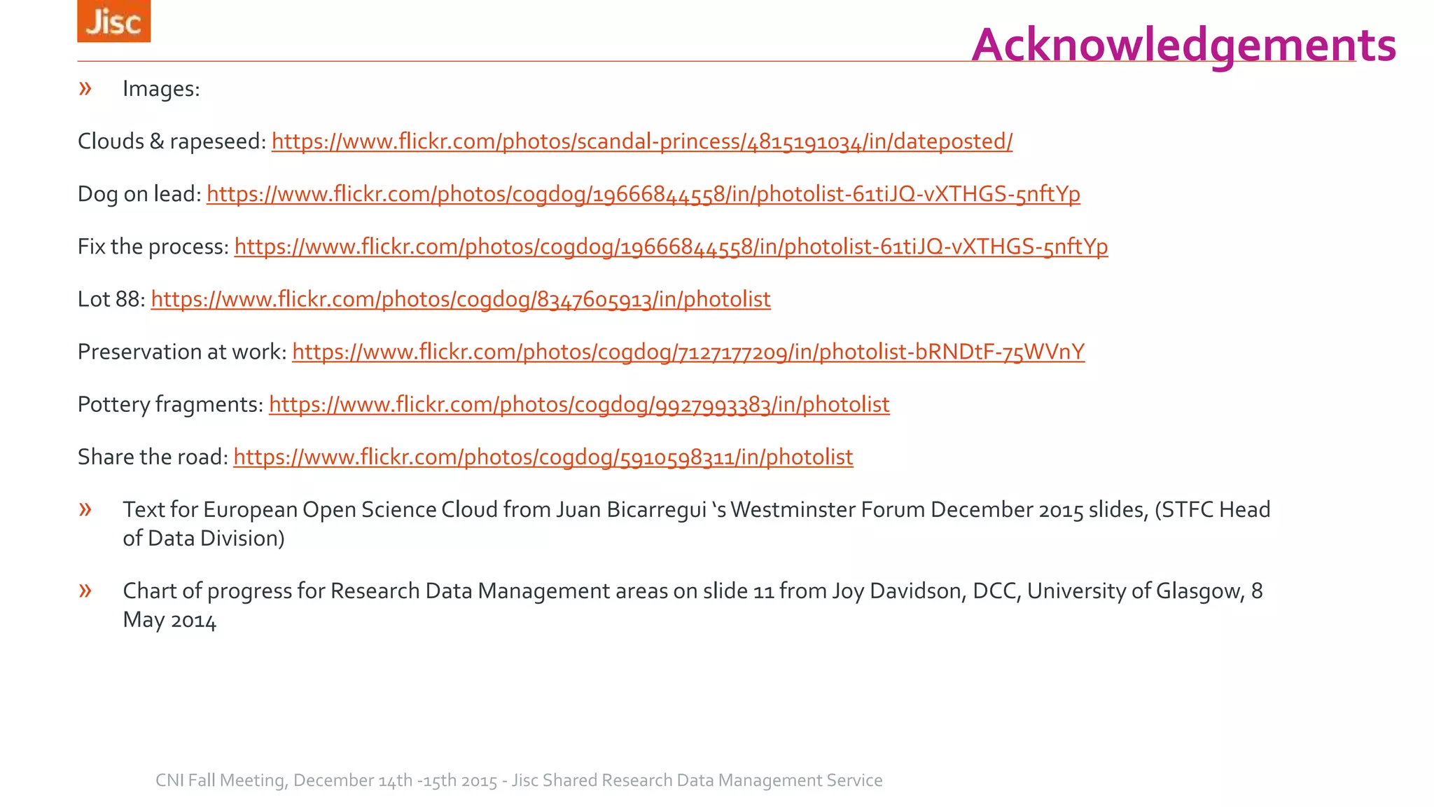 Acknowledgements
» Images:
Clouds & rapeseed: https://www.flickr.com/photos/scandal-princess/4815191034/in/dateposted/
Dog on lead: https://www.flickr.com/photos/cogdog/19666844558/in/photolist-61tiJQ-vXTHGS-5nftYp
Fix the process: https://www.flickr.com/photos/cogdog/19666844558/in/photolist-61tiJQ-vXTHGS-5nftYp
Lot 88: https://www.flickr.com/photos/cogdog/8347605913/in/photolist
Preservation at work: https://www.flickr.com/photos/cogdog/7127177209/in/photolist-bRNDtF-75WVnY
Pottery fragments: https://www.flickr.com/photos/cogdog/9927993383/in/photolist
Share the road: https://www.flickr.com/photos/cogdog/5910598311/in/photolist
» Text for European Open Science Cloud from Juan Bicarregui ‘sWestminster Forum December 2015 slides, (STFC Head
of Data Division)
» Chart of progress for Research Data Management areas on slide 11 from Joy Davidson, DCC, University of Glasgow, 8
May 2014
CNI Fall Meeting, December 14th -15th 2015 - Jisc Shared Research Data Management Service
 