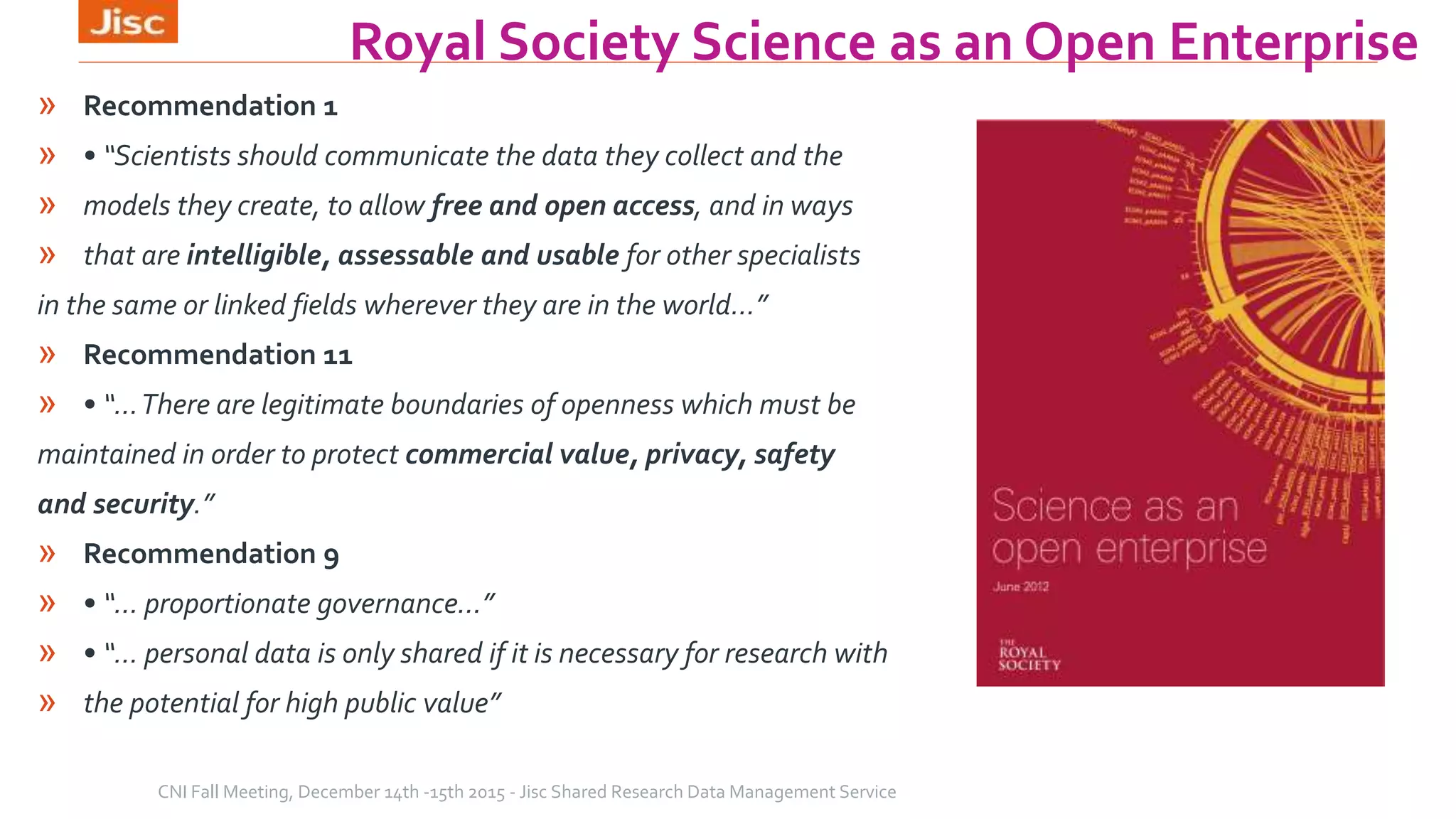 Royal Society Science as an Open Enterprise
» Recommendation 1
» • “Scientists should communicate the data they collect and the
» models they create, to allow free and open access, and in ways
» that are intelligible, assessable and usable for other specialists
in the same or linked fields wherever they are in the world…”
» Recommendation 11
» • “…There are legitimate boundaries of openness which must be
maintained in order to protect commercial value, privacy, safety
and security.”
» Recommendation 9
» • “… proportionate governance…”
» • “… personal data is only shared if it is necessary for research with
» the potential for high public value”
CNI Fall Meeting, December 14th -15th 2015 - Jisc Shared Research Data Management Service
 