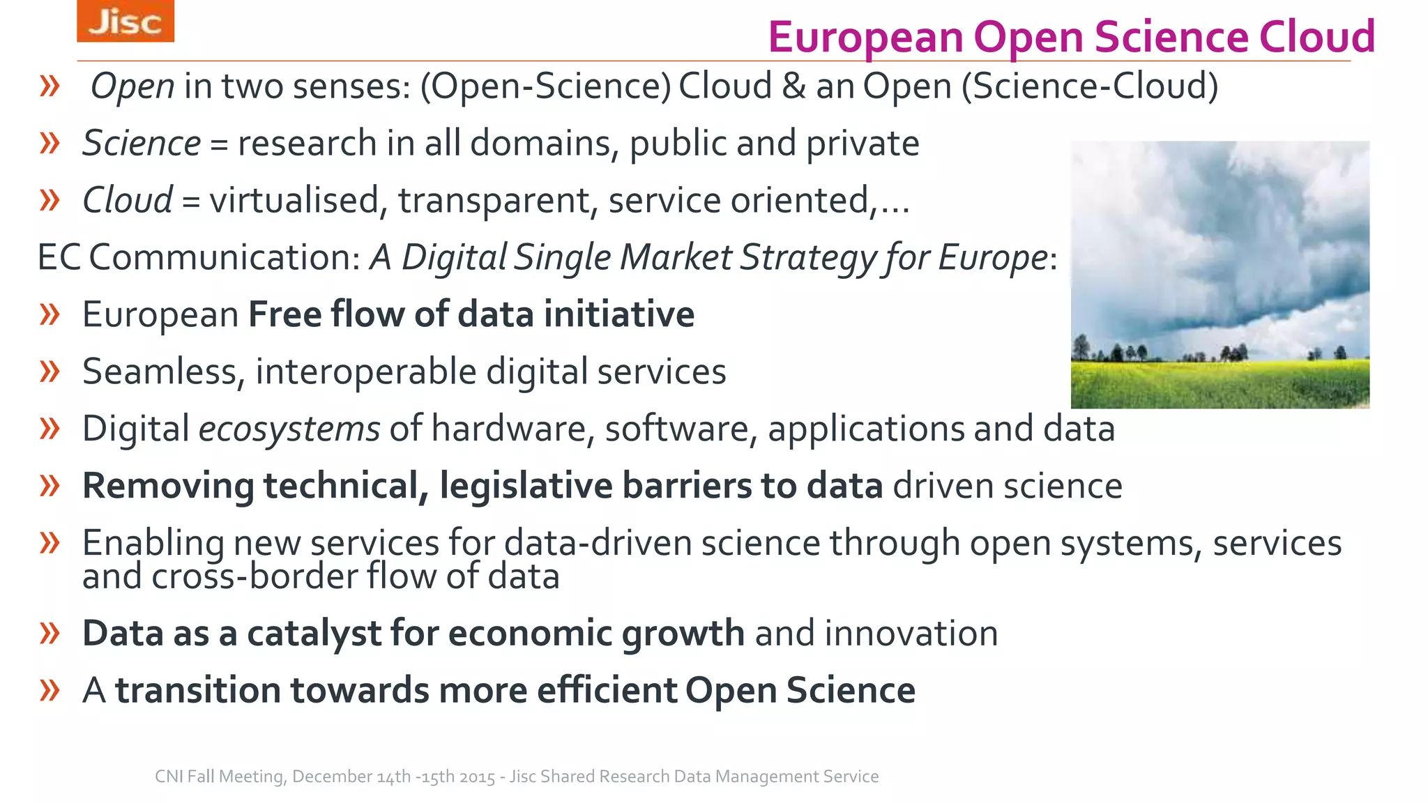 » Open in two senses: (Open-Science)Cloud & an Open (Science-Cloud)
» Science = research in all domains, public and private
» Cloud = virtualised, transparent, service oriented,…
EC Communication: A Digital Single Market Strategy for Europe:
» European Free flow of data initiative
» Seamless, interoperable digital services
» Digital ecosystems of hardware, software, applications and data
» Removing technical, legislative barriers to data driven science
» Enabling new services for data-driven science through open systems, services
and cross-border flow of data
» Data as a catalyst for economic growth and innovation
» A transition towards more efficient Open Science
CNI Fall Meeting, December 14th -15th 2015 - Jisc Shared Research Data Management Service
European Open Science Cloud
 