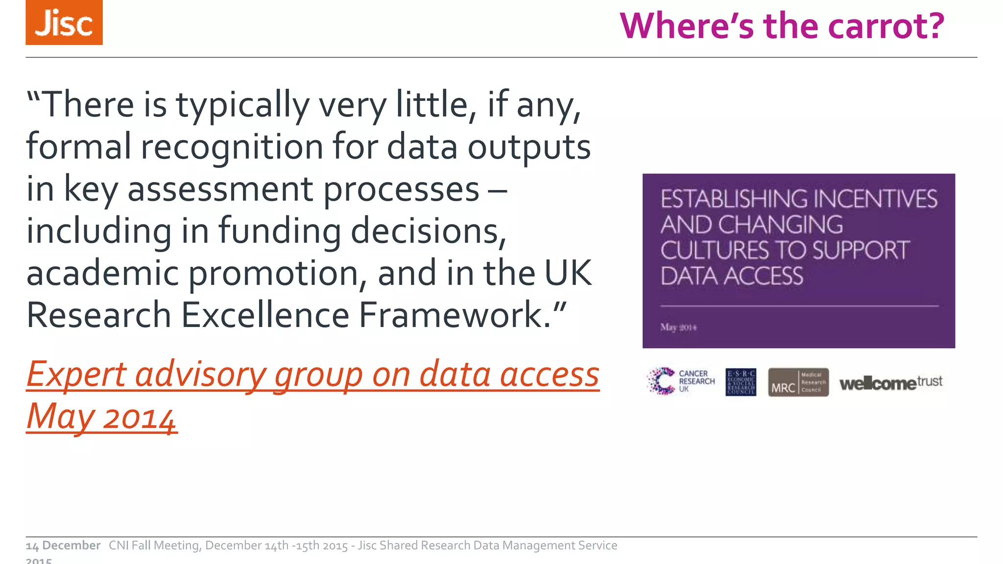 Where’s the carrot?
“There is typically very little, if any,
formal recognition for data outputs
in key assessment processes –
including in funding decisions,
academic promotion, and in the UK
Research Excellence Framework.”
Expert advisory group on data access
May 2014
CNI Fall Meeting, December 14th -15th 2015 - Jisc Shared Research Data Management Service14 December
 