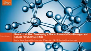 Rachel Bruce, DeputyChief Innovation Officer, Jisc – CNI Fall Meeting, December 2015
Research at Risk : Developing a Shared Research Data Management
Service for UK UniversitiesDecember 2015
 