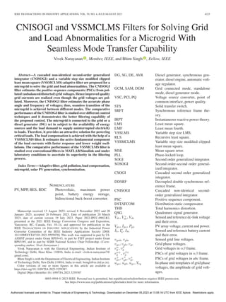 IEEE TRANSACTIONS ON INDUSTRY APPLICATIONS, VOL. 59, NO. 4, JULY/AUGUST 2023 4225
CNISOGI and VSSMCLMS Filters for Solving Grid
and Load Abnormalities for a Microgrid With
Seamless Mode Transfer Capability
Vivek Narayanan , Member, IEEE, and Bhim Singh , Fellow, IEEE
Abstract—A cascaded non-identical second-order generalized
integrator (CNISOGI) and a variable step size modified clipped
least mean square (VSSMCLMS) adaptive filter are proposed for a
microgrid to solve the grid and load abnormalities. The CNISOGI
filter estimates the positive sequence components (PSCs) from pol-
luted (unbalanced/distorted) grid voltages. Hence improved quality
grid currents are realized even though the grid voltages are pol-
luted. Moreover, the CNISOGI filter estimates the accurate phase
angle and frequency of voltages; thus, seamless transition of the
microgrid is achieved between different modes. The comparative
performance of the CNISOGI filter is studied over different control
techniques and it demonstrates the better filtering capability of
the proposed control. The microgrid is connected to the grid or a
diesel generator (DG) set in subject to the availability of energy
sources and the load demand to supply uninterrupted electricity
to loads. Therefore, it provides an attractive solution for powering
critical loads. The load compensation is achieved with the help of a
VSSMCLMS filter. It estimates the active fundamental component
of the load currents with faster response and lesser weight oscil-
lations. The comparative performance of the VSSMCLMS filter is
studied over conventional filters in MATLAB/Simulink and under
laboratory conditions to ascertain its superiority in the filtering
process.
Index Terms—Adaptive filter, grid pollution, load compensation,
microgrid, solar PV generation, synchronization.
NOMENCLATURE
PV, MPP, BES, BDC Photovoltaic, maximum power
point, battery energy storage,
bidirectional buck-boost converter.
Manuscript received 13 August 2022; revised 8 November 2022 and 20
January 2023; accepted 20 February 2023. Date of publication 20 March
2023; date of current version 19 July 2023. Paper 2022-IPCC-0902.R2,
presented at the 2021 IEEE Energy Conversion Congress and Exposition,
Vancouver, BC, Canada, Oct. 10–14, and approved for publication in the
IEEE TRANSACTIONS ON INDUSTRY APPLICATIONS by the Industrial Power
Converter Committee of the IEEE Industry Applications Society [DOI:
10.1109/ECCE47101.2021.9595078]. This work was supported in part by UI-
ASSIST project under Grant RP03443, in part by FIST project under Grant
RP03195, and in part by SERB National Science Chair Fellowship. (Corre-
sponding author: Vivek Narayanan.)
Vivek Narayanan is with the Electrical Engineering, Indian Institute of
Technology Delhi, Hauz Khas 110016, India (e-mail: viveksw.narayanan7@
gmail.com).
Bhim Singh is with the Department of Electrical Engineering, Indian Institute
of Technology Delhi, New Delhi 110016, India (e-mail: bsingh@ee.iitd.ac.in).
Color versions of one or more figures in this article are available at
https://doi.org/10.1109/TIA.2023.3259387.
Digital Object Identifier 10.1109/TIA.2023.3259387
DG, SG, DE, AVR Diesel generator, synchronous gen-
erator, diesel engine, automatic volt-
age regulator.
GCM, SAM, DGM Grid connected mode, standalone
mode, diesel generator mode.
VSC, PCI, PQ Voltage source converter, point of
common interface, power quality.
STS Solid transfer switch.
SRFT Synchronous reference frame the-
ory.
IRPT Instantaneous reactive power theory.
LMS Least mean square.
LMF Least mean fourth.
VSSLMS Variable step size LMS.
RLS Recursive least square.
VSSMCLMS Variable step size modified clipped
least mean square.
MSE Mean square error.
PLL Phase-locked loop.
SOGI Second order generalized integrator.
SOSOGI Second order-second order general-
ized integrator.
CSOGI Cascaded second order generalized
integrator.
DDSRF Decoupled double synchronous ref-
erence frame.
CNISOGI Cascaded non-identical second-
order generalized integrator.
PSC Positive sequence component.
DSTATCOM Distribution static compensator.
THD Total harmonics distortion.
QSG Quadrature signal generator.
Vdc, V ∗
dc, Vde Sensed and reference dc-link voltage
and their error.
Vpv, Ipv, Ppv PV array voltage, current and power.
Ib, I∗
b , Ibe Sensed and reference battery current
and their error.
vgab, vgbc Sensed grid line voltages.
vga, vgb, vgc Grid phase voltages.
vα
g , vβ
g Grid voltages in αβ frame.
vα+
g , vβ+
g PSCs of grid voltages in αβ frame.
v+
ga, v+
gb, v+
gc PSCs of grid voltages in abc frame.
uga, ugb, ugc, Vtg In-phase unit templates of grid phase
voltages, the amplitude of grid volt-
ages.
0093-9994 © 2023 IEEE. Personal use is permitted, but republication/redistribution requires IEEE permission.
See https://www.ieee.org/publications/rights/index.html for more information.
Authorized licensed use limited to: Thapar Institute of Engineering & Technology. Downloaded on December 05,2023 at 13:55:16 UTC from IEEE Xplore. Restrictions apply.
 