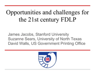 Opportunities and challenges for
    the 21st century FDLP

James Jacobs, Stanford University
Suzanne Sears, University of North Texas
David Walls, US Government Printing Office
 