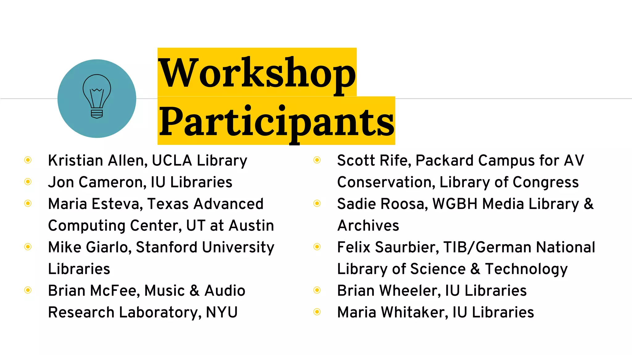 ◉ Scott Rife, Packard Campus for AV
Conservation, Library of Congress
◉ Sadie Roosa, WGBH Media Library &
Archives
◉ Felix Saurbier, TIB/German National
Library of Science & Technology
◉ Brian Wheeler, IU Libraries
◉ Maria Whitaker, IU Libraries
Workshop
Participants
◉ Kristian Allen, UCLA Library
◉ Jon Cameron, IU Libraries
◉ Maria Esteva, Texas Advanced
Computing Center, UT at Austin
◉ Mike Giarlo, Stanford University
Libraries
◉ Brian McFee, Music & Audio
Research Laboratory, NYU
 