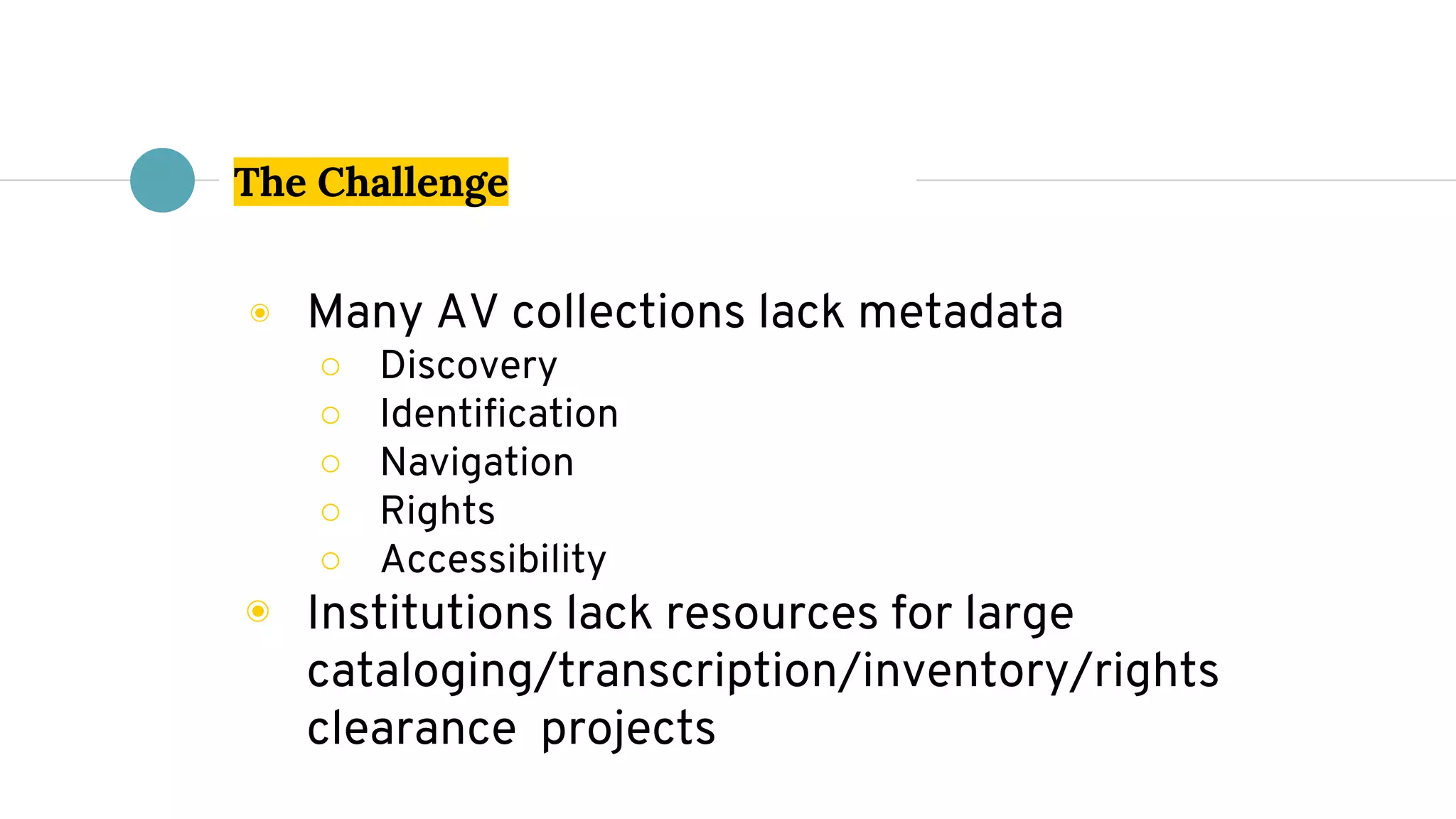 The Challenge
◉ Many AV collections lack metadata
○ Discovery
○ Identification
○ Navigation
○ Rights
○ Accessibility
◉ Institutions lack resources for large
cataloging/transcription/inventory/rights
clearance projects
 