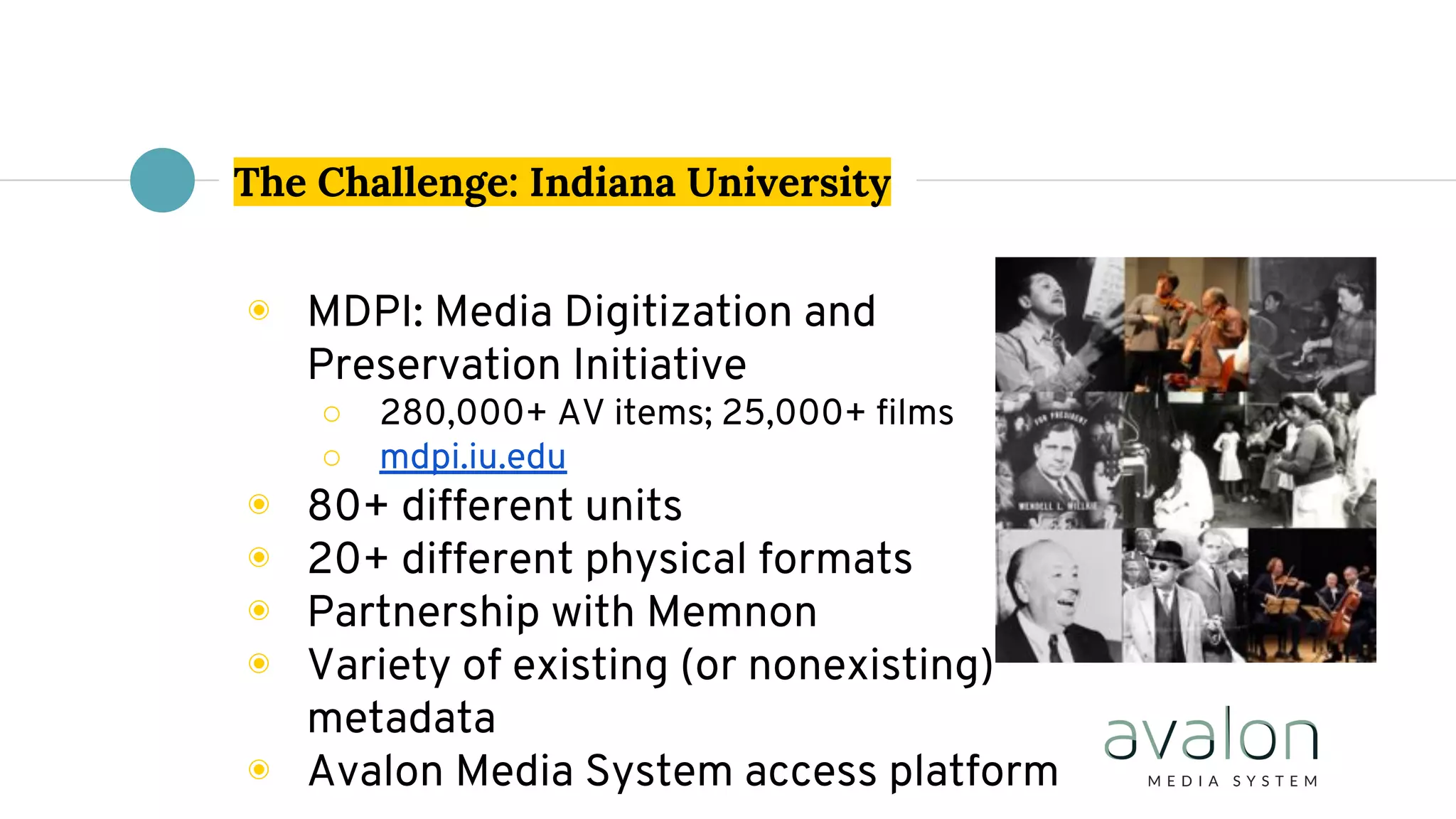 The Challenge: Indiana University
◉ MDPI: Media Digitization and
Preservation Initiative
○ 280,000+ AV items; 25,000+ films
○ mdpi.iu.edu
◉ 80+ different units
◉ 20+ different physical formats
◉ Partnership with Memnon
◉ Variety of existing (or nonexisting)
metadata
◉ Avalon Media System access platform
 