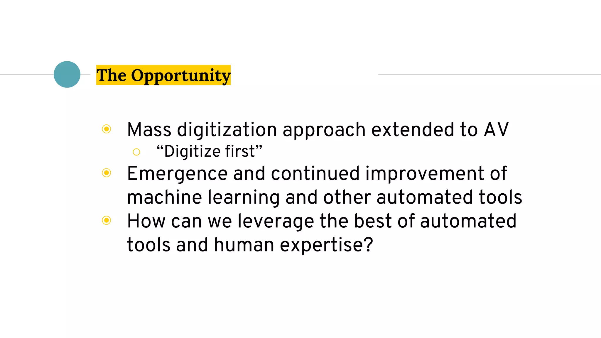 The Opportunity
◉ Mass digitization approach extended to AV
○ “Digitize first”
◉ Emergence and continued improvement of
machine learning and other automated tools
◉ How can we leverage the best of automated
tools and human expertise?
 