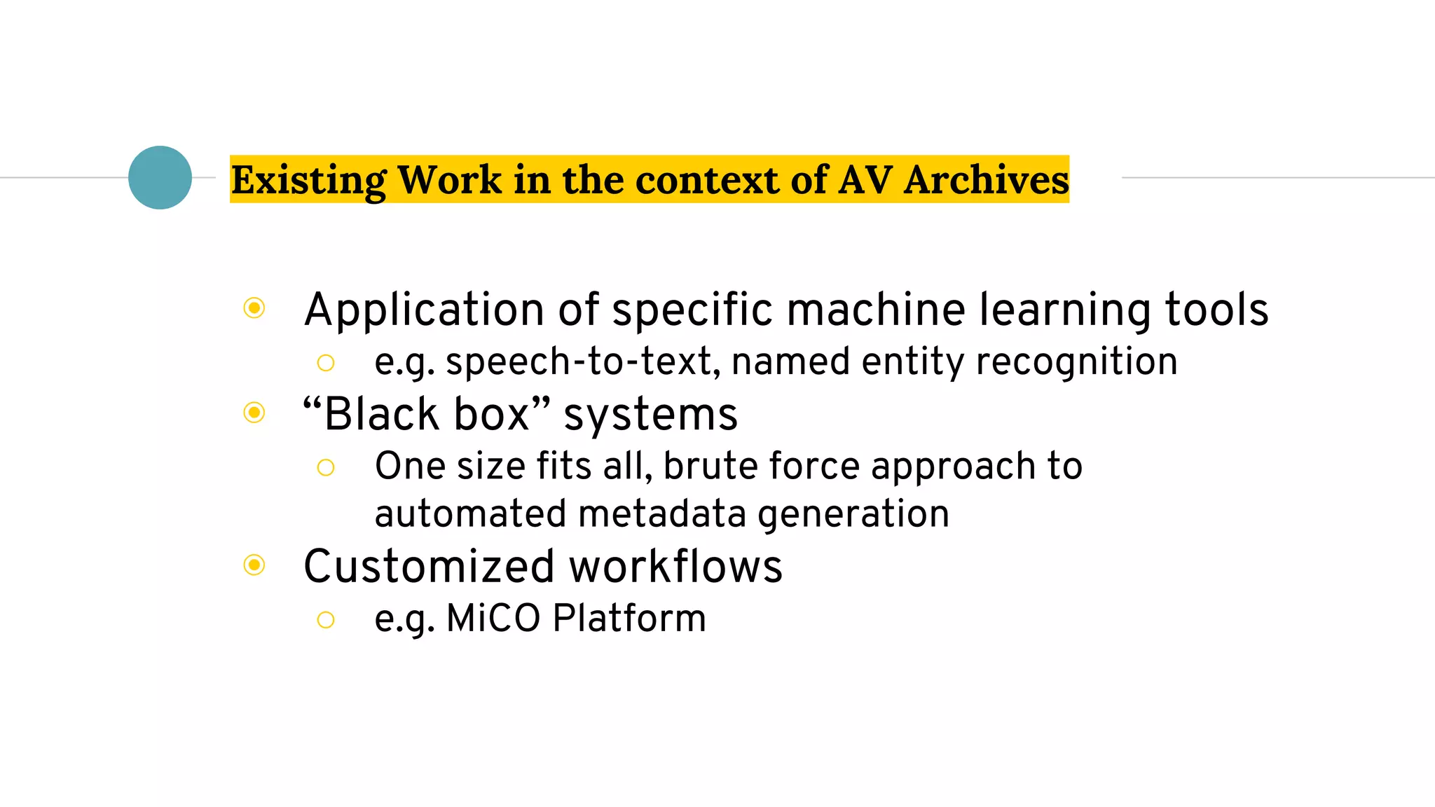 Existing Work in the context of AV Archives
◉ Application of specific machine learning tools
○ e.g. speech-to-text, named entity recognition
◉ “Black box” systems
○ One size fits all, brute force approach to
automated metadata generation
◉ Customized workflows
○ e.g. MiCO Platform
 