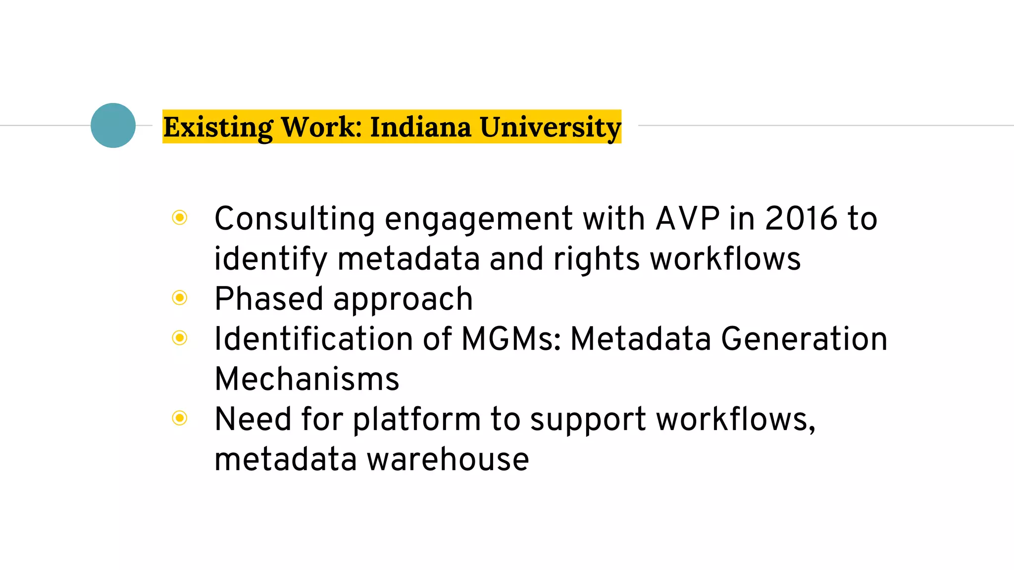 Existing Work: Indiana University
◉ Consulting engagement with AVP in 2016 to
identify metadata and rights workflows
◉ Phased approach
◉ Identification of MGMs: Metadata Generation
Mechanisms
◉ Need for platform to support workflows,
metadata warehouse
 