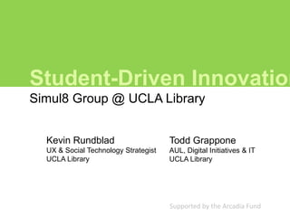 Student-Driven Innovation
Simul8 Group @ UCLA Library


  Kevin Rundblad                      Todd Grappone
  UX & Social Technology Strategist   AUL, Digital Initiatives & IT
  UCLA Library                        UCLA Library




                                      Supported by the Arcadia Fund
 