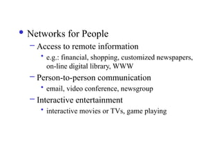  Networks for People
– Access to remote information
• e.g.: financial, shopping, customized newspapers,
on-line digital library, WWW
– Person-to-person communication
• email, video conference, newsgroup
– Interactive entertainment
• interactive movies or TVs, game playing
 