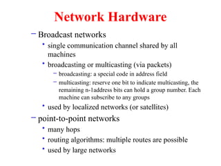 Network Hardware
– Broadcast networks
• single communication channel shared by all
machines
• broadcasting or multicasting (via packets)
– broadcasting: a special code in address field
– multicasting: reserve one bit to indicate multicasting, the
remaining n-1address bits can hold a group number. Each
machine can subscribe to any groups
• used by localized networks (or satellites)
– point-to-point networks
• many hops
• routing algorithms: multiple routes are possible
• used by large networks
 