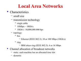 Local Area Networks
 Characteristics
– small size
– transmission technology
• single cable
• 10Mbps ~ 10Gb/s
• 10Gb/s : 10,000,000.000 bps
– topology:
• bus
– Ethernet (IEEE 802.3): 10 or 100 Mbps (10Gb/s)
• ring
– IBM token ring (IEEE 802.5): 4 or 16 Mbps
 Channel allocation of broadcast networks
– static: each machine has an allocated time slot
– dynamic
 