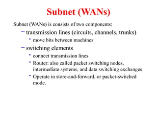 Subnet (WANs)
Subnet (WANs) is consists of two components:
– transmission lines (circuits, channels, trunks)
• move bits between machines
– switching elements
• connect transmission lines
• Router: also called packet switching nodes,
intermediate systems, and data switching exchanges
• Operate in store-and-forward, or packet-switched
mode.
 