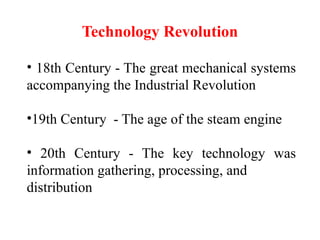 Technology Revolution
• 18th Century - The great mechanical systems
accompanying the Industrial Revolution
•19th Century - The age of the steam engine
• 20th Century - The key technology was
information gathering, processing, and
distribution
 