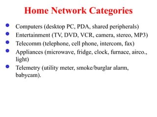 Home Network Categories
 Computers (desktop PC, PDA, shared peripherals)
 Entertainment (TV, DVD, VCR, camera, stereo, MP3)
 Telecomm (telephone, cell phone, intercom, fax)
 Appliances (microwave, fridge, clock, furnace, airco.,
light)
 Telemetry (utility meter, smoke/burglar alarm,
babycam).
 