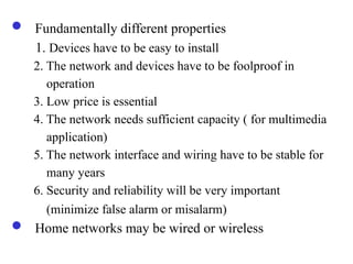  Fundamentally different properties
1. Devices have to be easy to install
2. The network and devices have to be foolproof in
operation
3. Low price is essential
4. The network needs sufficient capacity ( for multimedia
application)
5. The network interface and wiring have to be stable for
many years
6. Security and reliability will be very important
(minimize false alarm or misalarm)
 Home networks may be wired or wireless
 