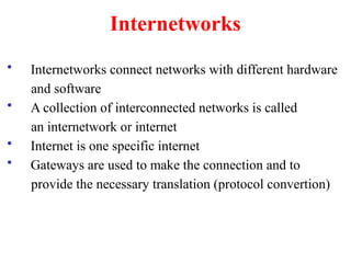 Internetworks
• Internetworks connect networks with different hardware
and software
• A collection of interconnected networks is called
an internetwork or internet
• Internet is one specific internet
• Gateways are used to make the connection and to
provide the necessary translation (protocol convertion)
 