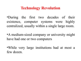 Technology Revolution
•During the first two decades of their
existence, computer systems were highly
centralized, usually within a single large room.
•A medium-sized company or university might
have had one or two computers
•While very large institutions had at most a
few dozen.
 
