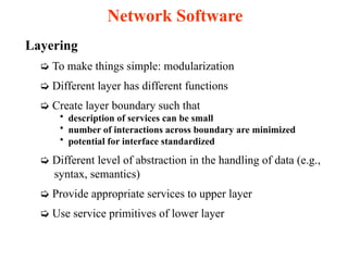 Layering
➭ To make things simple: modularization
➭ Different layer has different functions
➭ Create layer boundary such that
• description of services can be small
• number of interactions across boundary are minimized
• potential for interface standardized
➭ Different level of abstraction in the handling of data (e.g.,
syntax, semantics)
➭ Provide appropriate services to upper layer
➭ Use service primitives of lower layer
Network Software
 