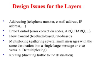 Design Issues for the Layers
• Addressing (telephone number, e-mail address, IP
address,…)
• Error Control (error correction codes, ARQ, HARQ,…)
• Flow Control (feedback-based, rate-based)
• Multiplexing (gathering several small messages with the
same destination into a single large message or vice
versa  Demultiplexing)
• Routing (directing traffic to the destination)
 