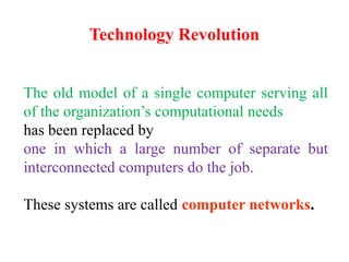 Technology Revolution
The old model of a single computer serving all
of the organization’s computational needs
has been replaced by
one in which a large number of separate but
interconnected computers do the job.
These systems are called computer networks.
 