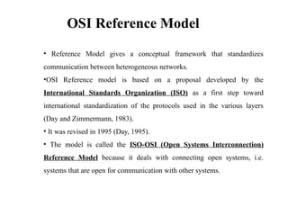OSI Reference Model
• Reference Model gives a conceptual framework that standardizes
communication between heterogeneous networks.
•OSI Reference model is based on a proposal developed by the
International Standards Organization (ISO) as a first step toward
international standardization of the protocols used in the various layers
(Day and Zimmermann, 1983).
• It was revised in 1995 (Day, 1995).
• The model is called the ISO-OSI (Open Systems Interconnection)
Reference Model because it deals with connecting open systems, i.e.
systems that are open for communication with other systems.
 