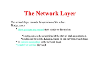 The Network Layer
The network layer controls the operation of the subnet.
Design issues:
• How packets are routed from source to destination.
•Routes can also be determined at the start of each conversation,
•Routes can be highly dynamic, based on the current network load.
• To control congestion in the network layer
• Quality of service provided
 