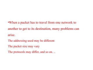 •When a packet has to travel from one network to
another to get to its destination, many problems can
arise.
The addressing used may be different
The packet size may vary
The protocols may differ, and so on. ..
 