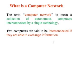 What is a Computer Network
The term ‘‘computer network’’ to mean a
collection of autonomous computers
interconnected by a single technology.
Two computers are said to be interconnected if
they are able to exchange information.
 