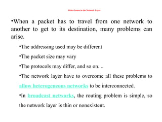 Other Issues in the Network Layer
•When a packet has to travel from one network to
another to get to its destination, many problems can
arise.
•The addressing used may be different
•The packet size may vary
•The protocols may differ, and so on. ..
•The network layer have to overcome all these problems to
allow heterogeneous networks to be interconnected.
•In broadcast networks, the routing problem is simple, so
the network layer is thin or nonexistent.
 
