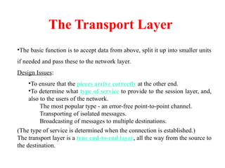 The Transport Layer
•The basic function is to accept data from above, split it up into smaller units
if needed and pass these to the network layer.
Design Issues:
•To ensure that the pieces arrive correctly at the other end.
•To determine what type of service to provide to the session layer, and,
also to the users of the network.
The most popular type - an error-free point-to-point channel.
Transporting of isolated messages.
Broadcasting of messages to multiple destinations.
(The type of service is determined when the connection is established.)
The transport layer is a true end-to-end layer, all the way from the source to
the destination.
 