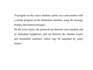 •A program on the source machine carries on a conversation with
a similar program on the destination machine, using the message
headers and control messages.
•In the lower layers, the protocols are between each machine and
its immediate neighbours, and not between the ultimate source
and destination machines, which may be separated by many
routers.
 