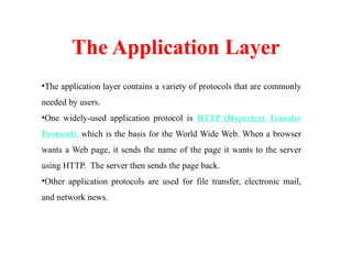 The Application Layer
•The application layer contains a variety of protocols that are commonly
needed by users.
•One widely-used application protocol is HTTP (Hypertext Transfer
Protocol), which is the basis for the World Wide Web. When a browser
wants a Web page, it sends the name of the page it wants to the server
using HTTP. The server then sends the page back.
•Other application protocols are used for file transfer, electronic mail,
and network news.
 
