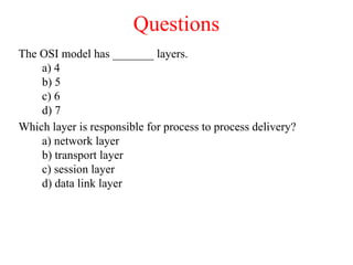 Questions
The OSI model has _______ layers.
a) 4
b) 5
c) 6
d) 7
Which layer is responsible for process to process delivery?
a) network layer
b) transport layer
c) session layer
d) data link layer
 