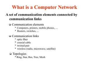 A set of communication elements connected by
communication links
➭ Communication elements
• Computers, printers, mobile phones, …
• Routers, switches, ...
➭ Communication links
• optic fiber
• coaxial cable
• twisted pair
• wireless (radio, microwave, satellite)
➭ Topologies
• Ring, Star, Bus, Tree, Mesh
What is a Computer Network
 