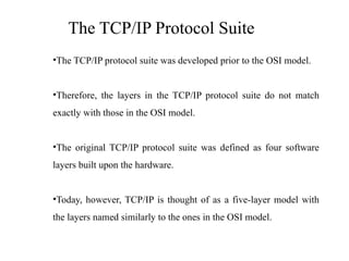 The TCP/IP Protocol Suite
•The TCP/IP protocol suite was developed prior to the OSI model.
•Therefore, the layers in the TCP/IP protocol suite do not match
exactly with those in the OSI model.
•The original TCP/IP protocol suite was defined as four software
layers built upon the hardware.
•Today, however, TCP/IP is thought of as a five-layer model with
the layers named similarly to the ones in the OSI model.
 