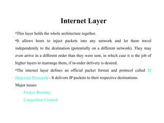 Internet Layer
•This layer holds the whole architecture together.
•It allows hosts to inject packets into any network and let them travel
independently to the destination (potentially on a different network). They may
even arrive in a different order than they were sent, in which case it is the job of
higher layers to rearrange them, if in-order delivery is desired.
•The internet layer defines an official packet format and protocol called IP
(Internet Protocol) - It delivers IP packets to their respective destinations.
Major issues:
Packet Routing
Congestion Control
 