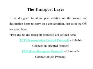 The Transport Layer
•It is designed to allow peer entities on the source and
destination hosts to carry on a conversation, just as in the OSI
transport layer.
•Two end-to-end transport protocols are defined here:
TCP (Transmission Control Protocol) - Reliable
Connection-oriented Protocol
UDP (User Datagram Protocol) – Unreliable
Connectionless Protocol
 