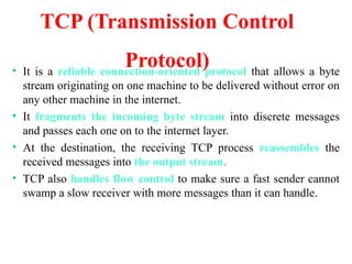 TCP (Transmission Control
Protocol)
• It is a reliable connection-oriented protocol that allows a byte
stream originating on one machine to be delivered without error on
any other machine in the internet.
• It fragments the incoming byte stream into discrete messages
and passes each one on to the internet layer.
• At the destination, the receiving TCP process reassembles the
received messages into the output stream.
• TCP also handles flow control to make sure a fast sender cannot
swamp a slow receiver with more messages than it can handle.
 