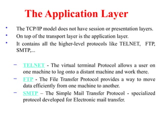 The Application Layer
• The TCP/IP model does not have session or presentation layers.
• On top of the transport layer is the application layer.
• It contains all the higher-level protocols like TELNET, FTP,
SMTP,...
– TELNET - The virtual terminal Protocol allows a user on
one machine to log onto a distant machine and work there.
– FTP - The File Transfer Protocol provides a way to move
data efficiently from one machine to another.
– SMTP – The Simple Mail Transfer Protocol - specialized
protocol developed for Electronic mail transfer.
 