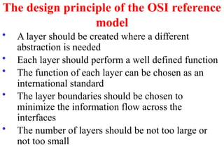 The design principle of the OSI reference
model
• A layer should be created where a different
abstraction is needed
• Each layer should perform a well defined function
• The function of each layer can be chosen as an
international standard
• The layer boundaries should be chosen to
minimize the information flow across the
interfaces
• The number of layers should be not too large or
not too small
 