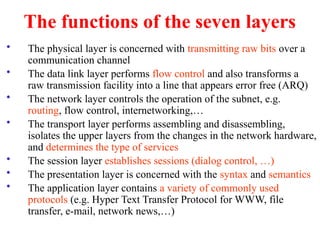 The functions of the seven layers
• The physical layer is concerned with transmitting raw bits over a
communication channel
• The data link layer performs flow control and also transforms a
raw transmission facility into a line that appears error free (ARQ)
• The network layer controls the operation of the subnet, e.g.
routing, flow control, internetworking,…
• The transport layer performs assembling and disassembling,
isolates the upper layers from the changes in the network hardware,
and determines the type of services
• The session layer establishes sessions (dialog control, …)
• The presentation layer is concerned with the syntax and semantics
• The application layer contains a variety of commonly used
protocols (e.g. Hyper Text Transfer Protocol for WWW, file
transfer, e-mail, network news,…)
 
