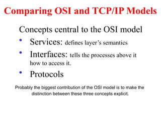 Comparing OSI and TCP/IP Models
Concepts central to the OSI model
• Services: defines layer’s semantics
• Interfaces: tells the processes above it
how to access it.
• Protocols
Probably the biggest contribution of the OSI model is to make the
distinction between these three concepts explicit.
 