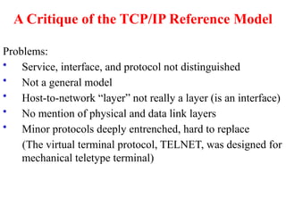 A Critique of the TCP/IP Reference Model
Problems:
• Service, interface, and protocol not distinguished
• Not a general model
• Host-to-network “layer” not really a layer (is an interface)
• No mention of physical and data link layers
• Minor protocols deeply entrenched, hard to replace
(The virtual terminal protocol, TELNET, was designed for
mechanical teletype terminal)
 