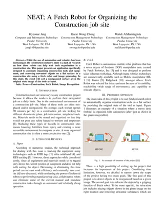 NEAT; A Fetch Robot for Organizing the
Construction job site
Hyeonae Jang
Computer and Information Technology
Purdue University
West Lafayette, IN, USA
jang145@purdue.edu
Oscar Wong Chong
Construction Management Technology
Purdue University
West Layayette, IN, USA
owongcho@purdue.edu
Mahdi Afkhamiaghda
Construction Management Technology
Purdue University
West Layayette, IN, USA
mafkhami@purdue.edu
Abstract—While the use of automation and robotics has been
increasing in the construction industry, there is a lack of research
on how these robots can help with tools organization in a
construction site. This paper presents an application speciﬁcally
designed to automate organizing construction tools and equip-
ment, and removing unwanted objects on a ﬂat surface in a
construction site using a fetch robot and image processing. In
this study, the robot will sort a unorganized surface given the
original state image of the tools as input.
Index Terms—Construction, fetch Robot, Image Recognition
I. INTRODUCTION
Construction tools are necessary to any construction project
because it allows the workers to perform their designated
job on a daily basis. Due to the unstructured environment of
a construction job site. Many of these tools are often mis-
placed and/or unorganized. On average, each worker spends
90 minutes per day in a construction job site looking for
different documents, plans, job information, misplaced tools,
etc. Materials needs to be stored and organized so that they
would not pose any safety hazard to workers and employees
[1]. Reducing these types of hazards in construction sites
means lowering liabilities from injury and creating a more
accessible environment for everyone on site. A more organized
construction site is often a more productive one [2].
II. LITERATURE REVIEWS
A. Paper
According to numerous studies, the technical approach
for dealing with this issue is tracking the equipment using
technologies such as RFID tags [3], ultra wideband [4], and
GPS tracking [5]. However, these approaches while considered
costly, since all equipment and materials needs to be tagged
only shows the current position of equipment and does not help
with sorting the object. Decreasing or eliminating this time
period can increase work efﬁciency and eventually, save cost.
As [6] have discussed, while not having the power of industrial
robots to perform big manufacturing tasks, collaborative robots
can eliminate some of the current manual and mundane
construction tasks through an automated and relatively cheap
operation.
B. Fetch
Fetch Robot is autonomous mobile robot platform that has
a seven degree of freedom (DOF) manipulator arm, created
by Fetch Robotics, Inc [7] and it was designed to perform
tasks in human workplace. Although many robotics technology
are commercially available such as Mobile manipulator RB-
1 [8], Baxter [9], Ridgeback [10], amongst others, Fetch
Robot was selected for this experiment because of its mobility,
reachability (wide range of movements), and capability to
relocate objects.
III. PROPOSED APPROACH
The main idea of this project is to use Fetch research robot
to automatically organize construction tools on a ﬂat surface
by providing the original state of the tool as input. Figure
1 illustrates an example of a situation where a messy desk
(before) is organized with stationeries (after) just as shown in
the given image(after).
Fig. 1. An example of situation of the project [11]
There is a high possibility of scaling up the project that
increases the importance of this project. Considering time
limitation, however, we decided to narrow down the scope
of the project having two main goals. The ﬁrst goal of this
project is to detect objects to be reorganized based on a given
image. The second goal is to relocate the objects by a gripping
function of Fetch robot. To be more speciﬁc, the relocation
job includes placing objects shown in the given image on the
right location and removing unwanted substances which are
 